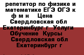 репетитор по физике и математике ЕГЭ ОГЭ к ф-м н  › Цена ­ 500 - Свердловская обл., Екатеринбург г. Услуги » Обучение. Курсы   . Свердловская обл.,Екатеринбург г.